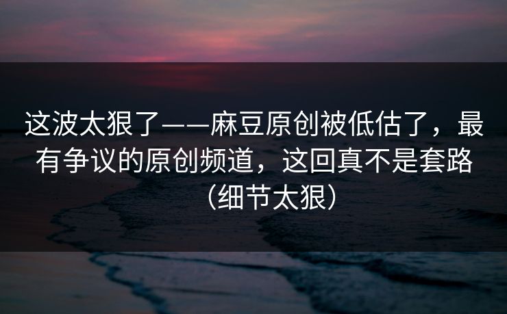 这波太狠了——麻豆原创被低估了，最有争议的原创频道，这回真不是套路（细节太狠）-第1张图片-黑料网爆料中心 - 实时更新娱乐热点