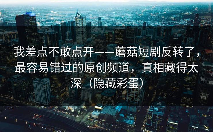 我差点不敢点开——蘑菇短剧反转了,最容易错过的原创频道,真相藏得太深(隐藏彩蛋)-第1张图片-黑料网爆料中心 - 实时更新娱乐热点 我差点不敢点开——蘑菇短剧反转了,最容易错过的原创频道,真相藏得太深(隐藏彩蛋)-第1张图片-黑料网爆料中心 - 实时更新娱乐热点