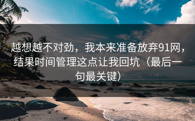 越想越不对劲，我本来准备放弃91网，结果时间管理这点让我回坑（最后一句最关键）-第1张图片-黑料网爆料中心 - 实时更新娱乐热点