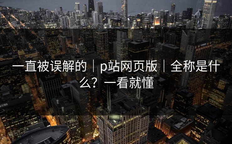 一直被误解的|p站网页版|全称是什么?一看就懂-第1张图片-黑料网爆料中心 - 实时更新娱乐热点 一直被误解的|p站网页版|全称是什么?一看就懂-第1张图片-黑料网爆料中心 - 实时更新娱乐热点