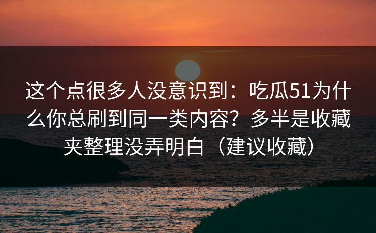 这个点很多人没意识到：吃瓜51为什么你总刷到同一类内容？多半是收藏夹整理没弄明白（建议收藏）-第1张图片-黑料网爆料中心 - 实时更新娱乐热点
