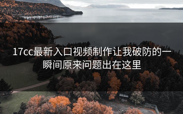 17cc最新入口视频制作让我破防的一瞬间原来问题出在这里-第1张图片-黑料网爆料中心 - 实时更新娱乐热点 17cc最新入口视频制作让我破防的一瞬间原来问题出在这里-第1张图片-黑料网爆料中心 - 实时更新娱乐热点